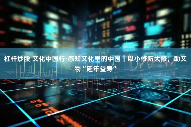 杠杆炒股 文化中国行·感知文化里的中国｜以小修防大修，助文物“延年益寿”