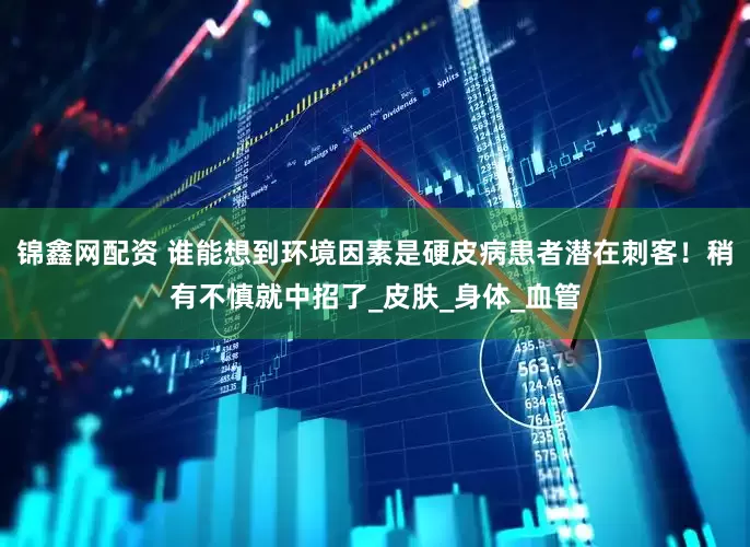 锦鑫网配资 谁能想到环境因素是硬皮病患者潜在刺客！稍有不慎就中招了_皮肤_身体_血管