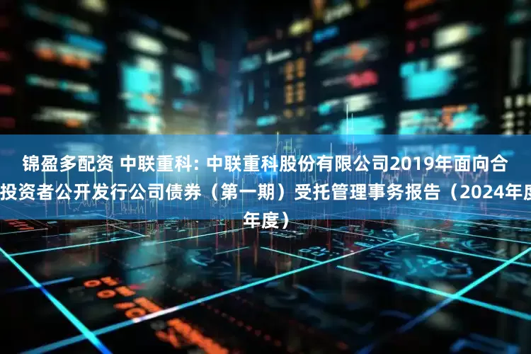 锦盈多配资 中联重科: 中联重科股份有限公司2019年面向合格投资者公开发行公司债券（第一期）受托管理事务报告（2024年度）