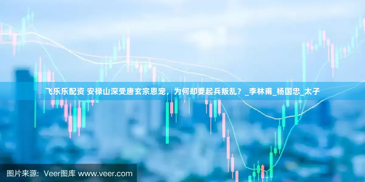 飞乐乐配资 安禄山深受唐玄宗恩宠，为何却要起兵叛乱？_李林甫_杨国忠_太子