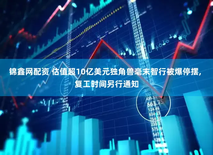 锦鑫网配资 估值超10亿美元独角兽毫末智行被爆停摆, 复工时间另行通知