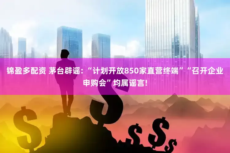 锦盈多配资 茅台辟谣: “计划开放850家直营终端”“召开企业申购会”均属谣言!